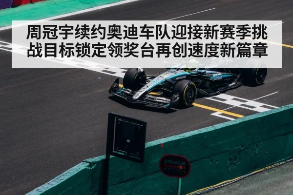 周冠宇续约奥迪车队迎接新赛季挑战目标锁定领奖台再创速度新篇章