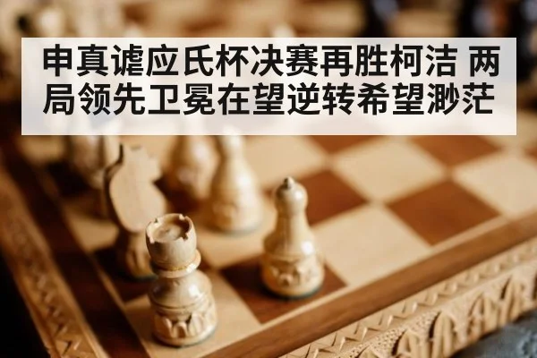 申真谑应氏杯决赛再胜柯洁 两局领先卫冕在望逆转希望渺茫