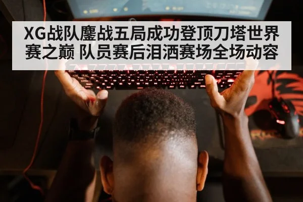 XG战队鏖战五局成功登顶刀塔世界赛之巅 队员赛后泪洒赛场全场动容